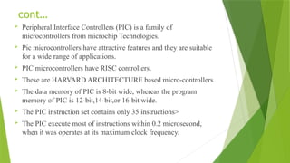 cont…
 Peripheral Interface Controllers (PIC) is a family of
microcontrollers from microchip Technologies.
 Pic microcontrollers have attractive features and they are suitable
for a wide range of applications.
 PIC microcontrollers have RISC controllers.
 These are HARVARD ARCHITECTURE based micro-controllers
 The data memory of PIC is 8-bit wide, whereas the program
memory of PIC is 12-bit,14-bit,or 16-bit wide.
 The PIC instruction set contains only 35 instructions>
 The PIC execute most of instructions within 0.2 microsecond,
when it was operates at its maximum clock frequency.
 