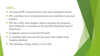 cont..
 All most all PIC instructions have the same instruction format.
 PIC controllers have in-built power-on-reset and Brown-out-reset
features.
 PIC has a fully static design.it allows selecting any frequency
from minimum to maximum in the specified operating range of
frequencies.
 It supports a power saving SLLEP mode.
 A watchdog timer prevents the processor from endless loop
hanging condition.
 The operating voltage range is 3 to 6 volts.
 