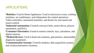 APPLICATIONS:
•Robotics: Used in Home Appliances: Used in microwave ovens, washing
machines, air conditioners, and refrigerators for control operations.
•robot controllers, automated machines, and drones for movement and
sensor control.
•Industrial Automation: Controls conveyor belts, motor drives, process
automation, and PLCs.
•Consumer Electronics: Found in remote controls, toys, calculators, and
digital cameras.
•Medical Devices: Used in heart rate monitors, glucometers, and portable
diagnostic equipment.
•Communication Systems: Controls modems, data acquisition systems,
and wirelessAutomotive Systems.
 
