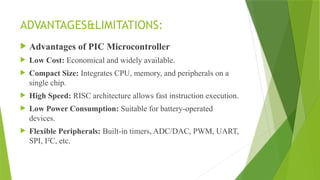 ADVANTAGES&LIMITATIONS:
 Advantages of PIC Microcontroller
 Low Cost: Economical and widely available.
 Compact Size: Integrates CPU, memory, and peripherals on a
single chip.
 High Speed: RISC architecture allows fast instruction execution.
 Low Power Consumption: Suitable for battery-operated
devices.
 Flexible Peripherals: Built-in timers, ADC/DAC, PWM, UART,
SPI, I²C, etc.
 