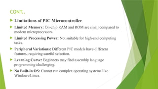 CONT..
 Limitations of PIC Microcontroller
 Limited Memory: On-chip RAM and ROM are small compared to
modern microprocessors.
 Limited Processing Power: Not suitable for high-end computing
tasks.
 Peripheral Variations: Different PIC models have different
features, requiring careful selection.
 Learning Curve: Beginners may find assembly language
programming challenging.
 No Built-in OS: Cannot run complex operating systems like
Windows/Linux.
 
