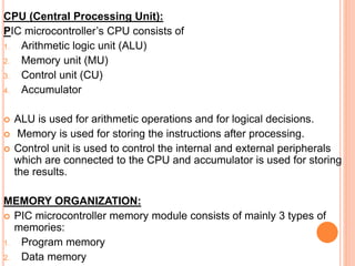 CPU (Central Processing Unit):
PIC microcontroller’s CPU consists of
1. Arithmetic logic unit (ALU)
2. Memory unit (MU)
3. Control unit (CU)
4. Accumulator
 ALU is used for arithmetic operations and for logical decisions.
 Memory is used for storing the instructions after processing.
 Control unit is used to control the internal and external peripherals
which are connected to the CPU and accumulator is used for storing
the results.
MEMORY ORGANIZATION:
 PIC microcontroller memory module consists of mainly 3 types of
memories:
1. Program memory
2. Data memory
 
