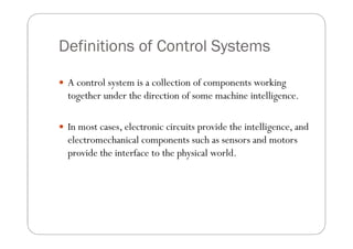 Definitions of Control Systems

 A control system is a collection of components working
  together under the direction of some machine intelligence.

 In most cases, electronic circuits provide the intelligence, and
  electromechanical components such as sensors and motors
  provide the interface to the physical world.
 