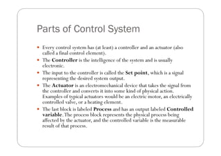 Parts of Control System
 Every control system has (at least) a controller and an actuator (also
    called a final control element).
   The Controller is the intelligence of the system and is usually
    electronic.
   The input to the controller is called the Set point, which is a signal
    representing the desired system output.
   The Actuator is an electromechanical device that takes the signal from
    the controller and converts it into some kind of physical action.
    Examples of typical actuators would be an electric motor, an electrically
    controlled valve, or a heating element.
   The last block is labeled Process and has an output labeled Controlled
    variable. The process block represents the physical process being
    affected by the actuator, and the controlled variable is the measurable
    result of that process.
 
