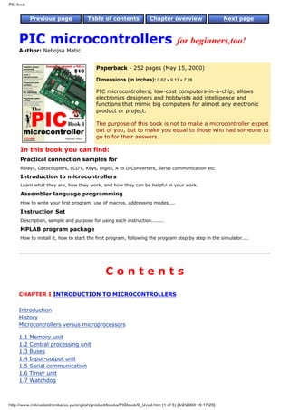 PIC book


           Previous page               Table of contents              Chapter overview                    Next page



     PIC microcontrollers                                                          for beginners,too!
     Author: Nebojsa Matic


                                           Paperback - 252 pages (May 15, 2000)

                                           Dimensions (in inches): 0.62 x 9.13 x 7.28

                                           PIC microcontrollers; low-cost computers-in-a-chip; allows
                                           electronics designers and hobbyists add intelligence and
                                           functions that mimic big computers for almost any electronic
                                           product or project.

                                           The purpose of this book is not to make a microcontroller expert
                                           out of you, but to make you equal to those who had someone to
                                           go to for their answers.

     In this book you can find:
     Practical connection samples for
     Relays, Optocouplers, LCD's, Keys, Digits, A to D Converters, Serial communication etc.
     Introduction to microcontrollers
     Learn what they are, how they work, and how they can be helpful in your work.

     Assembler language programming
     How to write your first program, use of macros, addressing modes....

     Instruction Set
     Description, sample and purpose for using each instruction........

     MPLAB program package
     How to install it, how to start the first program, following the program step by step in the simulator....




                                                Contents

     CHAPTER I INTRODUCTION TO MICROCONTROLLERS

     Introduction
     History
     Microcontrollers versus microprocessors

     1.1   Memory unit
     1.2   Central processing unit
     1.3   Buses
     1.4   Input-output unit
     1.5   Serial communication
     1.6   Timer unit
     1.7   Watchdog



http://www.mikroelektronika.co.yu/english/product/books/PICbook/0_Uvod.htm (1 of 5) [4/2/2003 16:17:25]
 