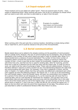 Chapter 1 - Introduction to Microprocessors



                                               1.4 Input-output unit
     Those locations we've just added are called "ports". There are several types of ports : input,
     output or bidiectional ports. When working with ports, first of all it is necessary to choose which
     port we need to work with, and then to send data to, or take it from the port.




     When working with it the port acts like a memory location. Something is simply being written
     into or read from it, and it could be noticed on the pins of the microcontroller.


                                              1.5 Serial communication
     Beside stated above we've added to the already existing unit the possibility of communication
     with an outside world. However, this way of communicating has its drawbacks. One of the basic
     drawbacks is the number of lines which need to be used in order to transfer data. What if it is
     being transferred to a distance of several kilometers? The number of lines times number of
     kilometers doesn't promise the economy of the project. It leaves us having to reduce the
     number of lines in such a way that we don't lessen its functionality. Suppose we are working
     with three lines only, and that one line is used for sending data, other for receiving, and the
     third one is used as a reference line for both the input and the output side. In order for this to
     work, we need to set the rules of exchange of data. These rules are called protocol. Protocol is
     therefore defined in advance so there wouldn't be any misunderstanding between the sides that
     are communicating with each other. For example, if one man is speaking in French, and the
     other in English, it is highly unlikely that they will quickly and effectively understand each other.
     Let's suppose we have the following protocol. The logical unit "1" is set up on the transmitting
     line until transfer begins. Once the transfer starts, we lower the transmission line to logical "0"
     for a period of time (which we will designate as T), so the receiving side will know that it is
     receiving data, and so it will activate its mechanism for reception. Let's go back now to the
     transmission side and start putting logic zeros and ones onto the transmitter line in the order
     from a bit of the lowest value to a bit of the highest value. Let each bit stay on line for a time
     period which is equal to T, and in the end, or after the 8th bit, let us bring the logical unit "1"
     back on the line which will mark the end of the transmission of one data. The protocol we've
     just described is called in professional literature NRZ (Non-Return to Zero).




http://www.mikroelektronika.co.yu/english/product/books/PICbook/1_Poglavlje.htm (5 of 9) [4/2/2003 16:17:33]
 