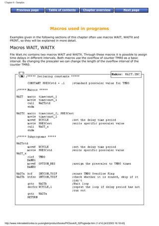 Chapter 6 - Samples


           Previous page                Table of contents              Chapter overview                     Next page




                                         Macros used in programs
     Examples given in the following sections of this chapter often use macros WAIT, WAITX and
     PRINT, so they will be explained in more detail.

     Macros WAIT, WAITX
     File Wait.inc contains two macros WAIT and WAITX. Through these macros it is possible to assign
     time delays in different intervals. Both macros use the overflow of counter TMR0 as a basic
     interval. By changing the prescaler we can change the length of the overflow interval of the
     counter TMR0.




http://www.mikroelektronika.co.yu/english/product/books/PICbook/6_02Poglavlje.htm (1 of 4) [4/2/2003 16:18:43]
 