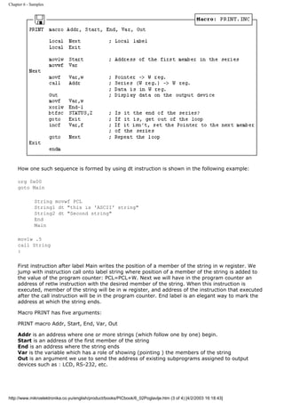 Chapter 6 - Samples




     How one such sequence is formed by using dt instruction is shown in the following example:

     org 0x00
     goto Main

              String movwf PCL
              String1 dt "this is 'ASCII' string"
              String2 dt "Second string"
              End
              Main

     movlw .5
     call String
     :


     First instruction after label Main writes the position of a member of the string in w register. We
     jump with instruction call onto label string where position of a member of the string is added to
     the value of the program counter: PCL=PCL+W. Next we will have in the program counter an
     address of retlw instruction with the desired member of the string. When this instruction is
     executed, member of the string will be in w register, and address of the instruction that executed
     after the call instruction will be in the program counter. End label is an elegant way to mark the
     address at which the string ends.

     Macro PRINT has five arguments:

     PRINT macro Addr, Start, End, Var, Out

     Addr is an address where one or more strings (which follow one by one) begin.
     Start is an address of the first member of the string
     End is an address where the string ends
     Var is the variable which has a role of showing (pointing ) the members of the string
     Out is an argument we use to send the address of existing subprograms assigned to output
     devices such as : LCD, RS-232, etc.




http://www.mikroelektronika.co.yu/english/product/books/PICbook/6_02Poglavlje.htm (3 of 4) [4/2/2003 16:18:43]
 
