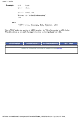 Chapter 6 - Samples




     Macro PRINT writes out a string of ASCII caracters for 'MikroElektronika' on LCD display.
     The string takes up one part of program memory beginning at address 0x03.




           Previous page                  Table of contents                       Chapter overview                             Next page


                                © Copyright 1999. mikroElektronika. All Rights Reserved. For any comments contact webmaster.




http://www.mikroelektronika.co.yu/english/product/books/PICbook/6_02Poglavlje.htm (4 of 4) [4/2/2003 16:18:43]
 