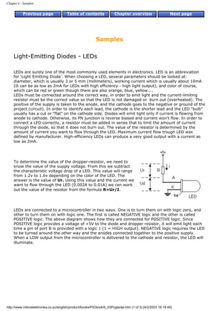 Chapter 6 - Samples


           Previous page                Table of contents              Chapter overview                     Next page




                                                           Samples

     Light-Emitting Diodes - LEDs

     LEDs are surely one of the most commonly used elements in electronics. LED is an abbreviation
     for 'Light Emitting Diode'. When choosing a LED, several parameters should be looked at:
     diameter, which is usually 3 or 5 mm (millimeters), working current which is usually about 10mA
     (It can be as low as 2mA for LEDs with high efficiency - high light output), and color of course,
     which can be red or green though there are also orange, blue, yellow....
     LEDs must be connected around the correct way, in order to emit light and the current-limiting
     resistor must be the correct value so that the LED is not damaged or burn out (overheated). The
     positive of the supply is taken to the anode, and the cathode goes to the negative or ground of the
     project (circuit). In order to identify each lead, the cathode is the shorter lead and the LED "bulb"
     usually has a cut or "flat" on the cathode side. Diodes will emit light only if current is flowing from
     anode to cathode. Otherwise, its PN junction is reverse biased and current won't flow. In order to
     connect a LED correctly, a resistor must be added in series that to limit the amount of current
     through the diode, so that it does not burn out. The value of the resistor is determined by the
     amount of current you want to flow through the LED. Maximum current flow trough LED was
     defined by manufacturer. High-efficiency LEDs can produce a very good output with a current as
     low as 2mA.




     To determine the value of the dropper-resistor, we need to
     know the value of the supply voltage. From this we subtract
     the characteristic voltage drop of a LED. This value will range
     from 1.2v to 1.6v depending on the color of the LED. The
     answer is the value of Ur. Using this value and the current we
     want to flow through the LED (0.002A to 0.01A) we can work
     out the value of the resistor from the formula R=Ur/I.




     LEDs are connected to a microcontroller in two ways. One is to turn them on with logic zero, and
     other to turn them on with logic one. The first is called NEGATIVE logic and the other is called
     POSITIVE logic. The above diagram shows how they are connected for POSITIVE logic. Since
     POSITIVE logic provides a voltage of +5V to the diode and dropper resistor, it will emit light each
     time a pin of port B is provided with a logic 1 (1 = HIGH output). NEGATIVE logic requires the LED
     to be turned around the other way and the anodes connected together to the positive supply.
     When a LOW output from the microcontroller is delivered to the cathode and resistor, the LED will
     illuminate.




http://www.mikroelektronika.co.yu/english/product/books/PICbook/6_03Poglavlje.htm (1 of 3) [4/2/2003 16:18:45]
 