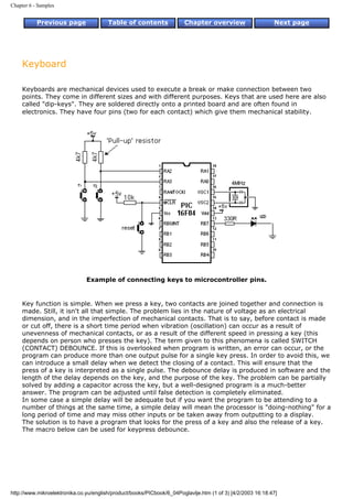 Chapter 6 - Samples


           Previous page                Table of contents              Chapter overview                     Next page




     Keyboard

     Keyboards are mechanical devices used to execute a break or make connection between two
     points. They come in different sizes and with different purposes. Keys that are used here are also
     called "dip-keys". They are soldered directly onto a printed board and are often found in
     electronics. They have four pins (two for each contact) which give them mechanical stability.




                               Example of connecting keys to microcontroller pins.


     Key function is simple. When we press a key, two contacts are joined together and connection is
     made. Still, it isn't all that simple. The problem lies in the nature of voltage as an electrical
     dimension, and in the imperfection of mechanical contacts. That is to say, before contact is made
     or cut off, there is a short time period when vibration (oscillation) can occur as a result of
     unevenness of mechanical contacts, or as a result of the different speed in pressing a key (this
     depends on person who presses the key). The term given to this phenomena is called SWITCH
     (CONTACT) DEBOUNCE. If this is overlooked when program is written, an error can occur, or the
     program can produce more than one output pulse for a single key press. In order to avoid this, we
     can introduce a small delay when we detect the closing of a contact. This will ensure that the
     press of a key is interpreted as a single pulse. The debounce delay is produced in software and the
     length of the delay depends on the key, and the purpose of the key. The problem can be partially
     solved by adding a capacitor across the key, but a well-designed program is a much-better
     answer. The program can be adjusted until false detection is completely eliminated.
     In some case a simple delay will be adequate but if you want the program to be attending to a
     number of things at the same time, a simple delay will mean the processor is "doing-nothing" for a
     long period of time and may miss other inputs or be taken away from outputting to a display.
     The solution is to have a program that looks for the press of a key and also the release of a key.
     The macro below can be used for keypress debounce.




http://www.mikroelektronika.co.yu/english/product/books/PICbook/6_04Poglavlje.htm (1 of 3) [4/2/2003 16:18:47]
 
