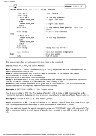 Chapter 6 - Samples




     The above macro has several arguments that need to be explained:

     TESTER macro HiLo, Port, Bit, Delay, Address

     HiLo can be '0' or '1' which represents rising or falling edge where service subprogram will be
     executed when you press a key.
     Port is a microcontroller's port to which a key is connected. In the case of a PIC16F84
     microcontroller, it can be PORTA or PORTB.
     Bit is port's pin to which the key is connected.
     Delay is a number from 0 to 255, used to assign the time needed for key debounce detection -
     contact oscillation - to stop. It is calculated as TIME = Delay x 1ms.
     Address is the address where the micro goes after a key is detected. The sub-routine at the
     address carries out the required instruction for the keypress.

     Example 1: TESTER 0, PORTA, 3, .100, Tester1_above

     Key-1 is connected to RA0 (the first output of port A) with a delay of 100 microseconds and a
     reaction to logic zero. Subprogram that processes key is found at address of label Tester1_above.

     Example2: TESTER 0, PORTA, 2, .200, Tester2_below

     Key-2 is connected to RA1 (the second output of port A) with 200 mS delay and a reaction to logic
     one. Subprogram that processes key is found at address of label Tester2_below.

     The next example shows the use of macros in a program. TESTER.ASM turns LED on and off. The
     LED is connected to the seventh output of port B. Key-1 is used to turn LED on. Key-2 turns LED
     off.




http://www.mikroelektronika.co.yu/english/product/books/PICbook/6_04Poglavlje.htm (2 of 3) [4/2/2003 16:18:47]
 