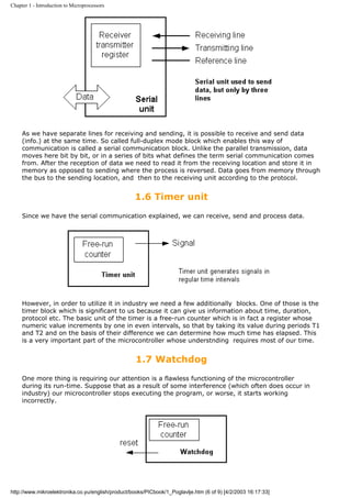 Chapter 1 - Introduction to Microprocessors




     As we have separate lines for receiving and sending, it is possible to receive and send data
     (info.) at the same time. So called full-duplex mode block which enables this way of
     communication is called a serial communication block. Unlike the parallel transmission, data
     moves here bit by bit, or in a series of bits what defines the term serial communication comes
     from. After the reception of data we need to read it from the receiving location and store it in
     memory as opposed to sending where the process is reversed. Data goes from memory through
     the bus to the sending location, and then to the receiving unit according to the protocol.


                                                   1.6 Timer unit
     Since we have the serial communication explained, we can receive, send and process data.




     However, in order to utilize it in industry we need a few additionally blocks. One of those is the
     timer block which is significant to us because it can give us information about time, duration,
     protocol etc. The basic unit of the timer is a free-run counter which is in fact a register whose
     numeric value increments by one in even intervals, so that by taking its value during periods T1
     and T2 and on the basis of their difference we can determine how much time has elapsed. This
     is a very important part of the microcontroller whose understnding requires most of our time.


                                                    1.7 Watchdog
     One more thing is requiring our attention is a flawless functioning of the microcontroller
     during its run-time. Suppose that as a result of some interference (which often does occur in
     industry) our microcontroller stops executing the program, or worse, it starts working
     incorrectly.




http://www.mikroelektronika.co.yu/english/product/books/PICbook/1_Poglavlje.htm (6 of 9) [4/2/2003 16:17:33]
 