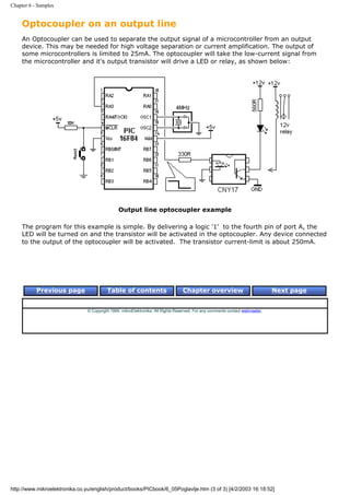 Chapter 6 - Samples


     Optocoupler on an output line
     An Optocoupler can be used to separate the output signal of a microcontroller from an output
     device. This may be needed for high voltage separation or current amplification. The output of
     some microcontrollers is limited to 25mA. The optocoupler will take the low-current signal from
     the microcontroller and it's output transistor will drive a LED or relay, as shown below:




                                                Output line optocoupler example

     The program for this example is simple. By delivering a logic '1' to the fourth pin of port A, the
     LED will be turned on and the transistor will be activated in the optocoupler. Any device connected
     to the output of the optocoupler will be activated. The transistor current-limit is about 250mA.




           Previous page                  Table of contents                       Chapter overview                             Next page


                                © Copyright 1999. mikroElektronika. All Rights Reserved. For any comments contact webmaster.




http://www.mikroelektronika.co.yu/english/product/books/PICbook/6_05Poglavlje.htm (3 of 3) [4/2/2003 16:18:52]
 