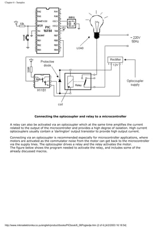 Chapter 6 - Samples




                          Connecting the optocoupler and relay to a microcontroller

     A relay can also be activated via an optocoupler which at the same time amplifies the current
     related to the output of the microcontroller and provides a high degree of isolation. High current
     optocouplers usually contain a 'darlington' output transistor to provide high output current.

     Connecting via an optocoupler is recommended especially for microcontroller applications, where
     motors are activated as the commutator noise from the motor can get back to the microcontroller
     via the supply lines. The optocoupler drives a relay and the relay activates the motor.
     The figure below shows the program needed to activate the relay, and includes some of the
     already discussed macros.




http://www.mikroelektronika.co.yu/english/product/books/PICbook/6_06Poglavlje.htm (2 of 4) [4/2/2003 16:18:54]
 