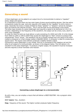 Chapter 6 - Samples


           Previous page                Table of contents              Chapter overview                     Next page




     Generating a sound

     A Piezo diaphragm can be added to an output line of a microcontroller to deliver a "speaker"
     tones, beeps and signals.
     It is important to know there are two main types of piezo sound-emitting devices. One has active
     components inside the case and only requires a DC supply for the "speaker" to emit a tone or
     beep. Generally the tones or beeps emitted by these "speaker" or "beepers" cannot be changed -
     they are fixed by the internal circuitry. This is not the type we are discussing in this article.
     The other type consists of a piezo diaphragm and requires a signal to be delivered to it for it to
     function. Depending on the frequency of the waveform, the output can be a tone, tune, alarm or
     even voice messages.
     In order for them to work we must deliver a cycle consisting of a HIGH and LOW. It is the change
     from HIGH to LOW or LOW to HIGH that causes the diaphragm to "dish" (move) to produce the
     characteristic "tinny" sound. The waveform can be a smooth change from one value to the other
     (called a sinewave) or a fast change (called a SQUARE WAVE). A computer is ideal for producing a
     square wave. The square wave delivery produces a slightly harsher output.
     Connecting a piezo diaphragm is very simple. One pin is connected to the negative rail and the
     other to an output of a microcontroller, as shown in the diagram below. This will deliver a 5v
     waveform to the piezo diaphragm. To produce a higher output, the waveform must be increased
     and this requires a driver transistor and inductor.




                                Connecting a piezo diaphragm to a microcontroller


     As with a key, you can employ a macro that will deliver a BEEP ROUTINE into a program when
     needed.

     BEEP macro freq , duration:

     freq: frequency of the sound. The higher number produces higher frequency




http://www.mikroelektronika.co.yu/english/product/books/PICbook/6_07Poglavlje.htm (1 of 4) [4/2/2003 16:18:57]
 