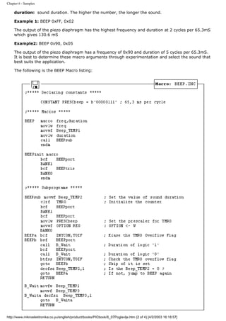 Chapter 6 - Samples

     duration: sound duration. The higher the number, the longer the sound.

     Example 1: BEEP 0xFF, 0x02

     The output of the piezo diaphragm has the highest frequency and duration at 2 cycles per 65.3mS
     which gives 130.6 mS

     Example2: BEEP 0x90, 0x05

     The output of the piezo diaphragm has a frequency of 0x90 and duration of 5 cycles per 65.3mS.
     It is best to determine these macro arguments through experimentation and select the sound that
     best suits the application.

     The following is the BEEP Macro listing:




http://www.mikroelektronika.co.yu/english/product/books/PICbook/6_07Poglavlje.htm (2 of 4) [4/2/2003 16:18:57]
 