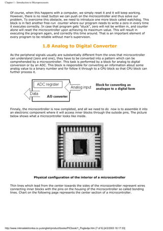 Chapter 1 - Introduction to Microprocessors



     Of course, when this happens with a computer, we simply reset it and it will keep working.
     However, there is no reset button we can push on the microcontroller and thus solve our
     problem. To overcome this obstacle, we need to introduce one more block called watchdog. This
     block is in fact another free-run counter where our program needs to write a zero in every time
     it executes correctly. In case that program gets "stuck", zero will not be written in, and counter
     alone will reset the microcontroller upon achieving its maximum value. This will result in
     executing the program again, and correctly this time around. That is an important element of
     every program to be reliable without man's supervision.


                                     1.8 Analog to Digital Converter
     As the peripheral signals usually are substantially different from the ones that microcontroller
     can understand (zero and one), they have to be converted into a pattern which can be
     comprehended by a microcontroller. This task is performed by a block for analog to digital
     conversion or by an ADC. This block is responsible for converting an information about some
     analog value to a binary number and for follow it through to a CPU block so that CPU block can
     further process it.




     Finnaly, the microcontroller is now completed, and all we need to do now is to assemble it into
     an electronic component where it will access inner blocks through the outside pins. The picture
     below shows what a microcontroller looks like inside.




                            Physical configuration of the interior of a microcontroller

     Thin lines which lead from the center towards the sides of the microcontroller represent wires
     connecting inner blocks with the pins on the housing of the microcontroller so called bonding
     lines. Chart on the following page represents the center section of a microcontroller.




http://www.mikroelektronika.co.yu/english/product/books/PICbook/1_Poglavlje.htm (7 of 9) [4/2/2003 16:17:33]
 
