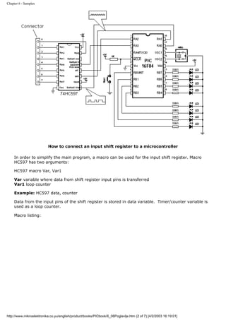 Chapter 6 - Samples




                          How to connect an input shift register to a microcontroller

     In order to simplify the main program, a macro can be used for the input shift register. Macro
     HC597 has two arguments:

     HC597 macro Var, Var1

     Var variable where data from shift register input pins is transferred
     Var1 loop counter

     Example: HC597 data, counter

     Data from the input pins of the shift register is stored in data variable. Timer/counter variable is
     used as a loop counter.

     Macro listing:




http://www.mikroelektronika.co.yu/english/product/books/PICbook/6_08Poglavlje.htm (2 of 7) [4/2/2003 16:19:01]
 