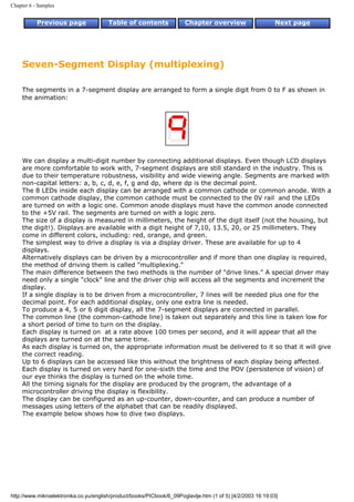 Chapter 6 - Samples


           Previous page                Table of contents              Chapter overview                     Next page




     Seven-Segment Display (multiplexing)

     The segments in a 7-segment display are arranged to form a single digit from 0 to F as shown in
     the animation:




     We can display a multi-digit number by connecting additional displays. Even though LCD displays
     are more comfortable to work with, 7-segment displays are still standard in the industry. This is
     due to their temperature robustness, visibility and wide viewing angle. Segments are marked with
     non-capital letters: a, b, c, d, e, f, g and dp, where dp is the decimal point.
     The 8 LEDs inside each display can be arranged with a common cathode or common anode. With a
     common cathode display, the common cathode must be connected to the 0V rail and the LEDs
     are turned on with a logic one. Common anode displays must have the common anode connected
     to the +5V rail. The segments are turned on with a logic zero.
     The size of a display is measured in millimeters, the height of the digit itself (not the housing, but
     the digit!). Displays are available with a digit height of 7,10, 13.5, 20, or 25 millimeters. They
     come in different colors, including: red, orange, and green.
     The simplest way to drive a display is via a display driver. These are available for up to 4
     displays.
     Alternatively displays can be driven by a microcontroller and if more than one display is required,
     the method of driving them is called "multiplexing."
     The main difference between the two methods is the number of "drive lines." A special driver may
     need only a single "clock" line and the driver chip will access all the segments and increment the
     display.
     If a single display is to be driven from a microcontroller, 7 lines will be needed plus one for the
     decimal point. For each additional display, only one extra line is needed.
     To produce a 4, 5 or 6 digit display, all the 7-segment displays are connected in parallel.
     The common line (the common-cathode line) is taken out separately and this line is taken low for
     a short period of time to turn on the display.
     Each display is turned on at a rate above 100 times per second, and it will appear that all the
     displays are turned on at the same time.
     As each display is turned on, the appropriate information must be delivered to it so that it will give
     the correct reading.
     Up to 6 displays can be accessed like this without the brightness of each display being affected.
     Each display is turned on very hard for one-sixth the time and the POV (persistence of vision) of
     our eye thinks the display is turned on the whole time.
     All the timing signals for the display are produced by the program, the advantage of a
     microcontroller driving the display is flexibility.
     The display can be configured as an up-counter, down-counter, and can produce a number of
     messages using letters of the alphabet that can be readily displayed.
     The example below shows how to dive two displays.




http://www.mikroelektronika.co.yu/english/product/books/PICbook/6_09Poglavlje.htm (1 of 5) [4/2/2003 16:19:03]
 