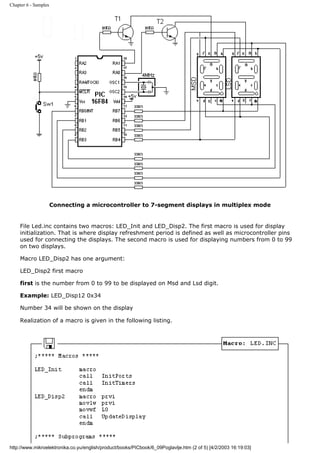 Chapter 6 - Samples




                      Connecting a microcontroller to 7-segment displays in multiplex mode


     File Led.inc contains two macros: LED_Init and LED_Disp2. The first macro is used for display
     initialization. That is where display refreshment period is defined as well as microcontroller pins
     used for connecting the displays. The second macro is used for displaying numbers from 0 to 99
     on two displays.

     Macro LED_Disp2 has one argument:

     LED_Disp2 first macro

     first is the number from 0 to 99 to be displayed on Msd and Lsd digit.

     Example: LED_Disp12 0x34

     Number 34 will be shown on the display

     Realization of a macro is given in the following listing.




http://www.mikroelektronika.co.yu/english/product/books/PICbook/6_09Poglavlje.htm (2 of 5) [4/2/2003 16:19:03]
 