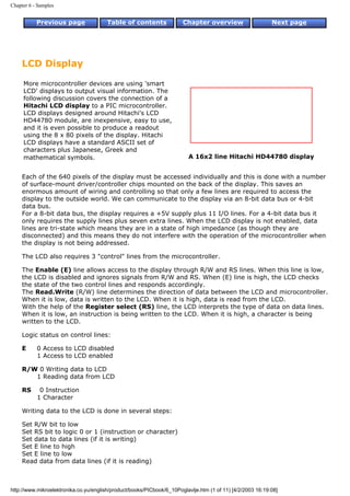 Chapter 6 - Samples


           Previous page                Table of contents              Chapter overview                     Next page




     LCD Display

     More microcontroller devices are using 'smart
     LCD' displays to output visual information. The
     following discussion covers the connection of a
     Hitachi LCD display to a PIC microcontroller.
     LCD displays designed around Hitachi's LCD
     HD44780 module, are inexpensive, easy to use,
     and it is even possible to produce a readout
     using the 8 x 80 pixels of the display. Hitachi
     LCD displays have a standard ASCII set of
     characters plus Japanese, Greek and
     mathematical symbols.                                               A 16x2 line Hitachi HD44780 display


     Each of the 640 pixels of the display must be accessed individually and this is done with a number
     of surface-mount driver/controller chips mounted on the back of the display. This saves an
     enormous amount of wiring and controlling so that only a few lines are required to access the
     display to the outside world. We can communicate to the display via an 8-bit data bus or 4-bit
     data bus.
     For a 8-bit data bus, the display requires a +5V supply plus 11 I/O lines. For a 4-bit data bus it
     only requires the supply lines plus seven extra lines. When the LCD display is not enabled, data
     lines are tri-state which means they are in a state of high impedance (as though they are
     disconnected) and this means they do not interfere with the operation of the microcontroller when
     the display is not being addressed.

     The LCD also requires 3 "control" lines from the microcontroller.

     The Enable (E) line allows access to the display through R/W and RS lines. When this line is low,
     the LCD is disabled and ignores signals from R/W and RS. When (E) line is high, the LCD checks
     the state of the two control lines and responds accordingly.
     The Read.Write (R/W) line determines the direction of data between the LCD and microcontroller.
     When it is low, data is written to the LCD. When it is high, data is read from the LCD.
     With the help of the Register select (RS) line, the LCD interprets the type of data on data lines.
     When it is low, an instruction is being written to the LCD. When it is high, a character is being
     written to the LCD.

     Logic status on control lines:

     E     0 Access to LCD disabled
           1 Access to LCD enabled

     R/W 0 Writing data to LCD
        1 Reading data from LCD

     RS     0 Instruction
           1 Character

     Writing data to the LCD is done in several steps:

     Set R/W bit to low
     Set RS bit to logic 0 or 1 (instruction or character)
     Set data to data lines (if it is writing)
     Set E line to high
     Set E line to low
     Read data from data lines (if it is reading)



http://www.mikroelektronika.co.yu/english/product/books/PICbook/6_10Poglavlje.htm (1 of 11) [4/2/2003 16:19:08]
 