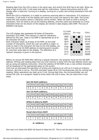 Chapter 6 - Samples


     Reading data from the LCD is done in the same way, but control line R/W has to be high. When we
     send a high to the LCD, it will reset and wait for instructions. Typical instructions sent to LCD
     display after a reset are: turning on a display, turning on a cursor and writing characters from left
     to right.
     When the LCD is initialized, it is ready to continue receiving data or instructions. If it receives a
     character, it will write it on the display and move the cursor one space to the right. The Cursor
     marks the next location where a character will be written. When we want to write a string of
     characters, first we need to set up the starting address, and then send one character at a time.
     Characters that can be shown on the display are stored in data display (DD) RAM. The size of
     DDRAM is 80 bytes.



     The LCD display also possesses 64 bytes of Character-
     Generator (CG) RAM. This memory is used for characters
     defined by the user. Data in CG RAM is represented as an 8-
     bit character bit-map.
     Each character takes up 8 bytes of CG RAM, so the total
     number of characters, which the user can define is eight. In
     order to read in the character bit-map to the LCD display, we
     must first set the CG RAM address to starting point (usually
     0), and then write data to the display. The definition of a
     'special' character is given in the picture .



     Before we access DD RAM after defining a special character, the program must set the DD RAM
     address. Writing and reading data from any LCD memory is done from the last address which was
     set up using set-address instruction. Once the address of DD RAM is set, a new written character
     will be displayed at the appropriate place on the screen.
     Until now we discussed the operation of writing and reading to an LCD as if it were an ordinary
     memory. But this is not so. The LCD controller needs 40 to 120 microseconds (uS) for writing and
     reading. Other operations can take up to 5 mS. During that time, the microcontroller can not
     access the LCD, so a program needs to know when the LCD is busy. We can solve this in two
     ways.




     One way is to check the BUSY bit found on data line D7. This is not the best method because



http://www.mikroelektronika.co.yu/english/product/books/PICbook/6_10Poglavlje.htm (2 of 11) [4/2/2003 16:19:08]
 