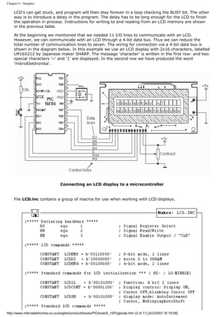 Chapter 6 - Samples

     LCD's can get stuck, and program will then stay forever in a loop checking the BUSY bit. The other
     way is to introduce a delay in the program. The delay has to be long enough for the LCD to finish
     the operation in process. Instructions for writing to and reading from an LCD memory are shown
     in the previous table.

     At the beginning we mentioned that we needed 11 I/O lines to communicate with an LCD.
     However, we can communicate with an LCD through a 4-bit data bus. Thus we can reduce the
     total number of communication lines to seven. The wiring for connection via a 4-bit data bus is
     shown in the diagram below. In this example we use an LCD display with 2x16 characters, labelled
     LM16X212 by Japanese maker SHARP. The message 'character' is written in the first row: and two
     special characters '~' and '}' are displayed. In the second row we have produced the word
     'mikroElektronika'.




                                  Connecting an LCD display to a microcontroller


     File LCD.inc contains a group of macros for use when working with LCD displays.




http://www.mikroelektronika.co.yu/english/product/books/PICbook/6_10Poglavlje.htm (3 of 11) [4/2/2003 16:19:08]
 