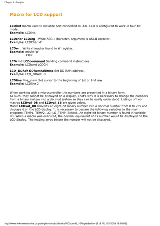 Chapter 6 - Samples




     Macro for LCD support

     LCDinit macro used to initialize port connected to LCD. LCD is configured to work in four-bit
     mode.
     Example: LCDinit

     LCDchar LCDarg Write ASCII character. Argument is ASCII caracter.
     Example: LCDChar 'd'

     LCDw Write character found in W register.
     Example: movlw 'p'
             LCDw

     LCDcmd LCDcommand Sending command instructions
     Example: LCDcmd LCDCH

     LCD_DDAdr DDRamAddress Set DD RAM address.
     Example: LCD_DDAdr .3

     LCDline line_num Set cursor to the beginning of 1st or 2nd row
     Example: LCDline 2


     When working with a microcontroller the numbers are presented in a binary form.
     As such, they cannot be displayed on a display. That's why it is necessary to change the numbers
     from a binary system into a decimal system so they can be easily understood. Listings of two
     macros LCDval_08 and LCDval_16 are given below.
     Macro LCDval_08 converts an eight-bit binary number into a decimal number from 0 to 255 and
     displays it on the LCD display. It is necessary to declare the following variables in the main
     program: TEMP1, TEMP2, LO, LO_TEMP, Bcheck. An eight-bit binary number is found in variable
     LO. When a macro was executed, the decimal equivalent of its number would be displayed on the
     LCD display. The leading zeros before the number will not be displayed.




http://www.mikroelektronika.co.yu/english/product/books/PICbook/6_10Poglavlje.htm (7 of 11) [4/2/2003 16:19:08]
 