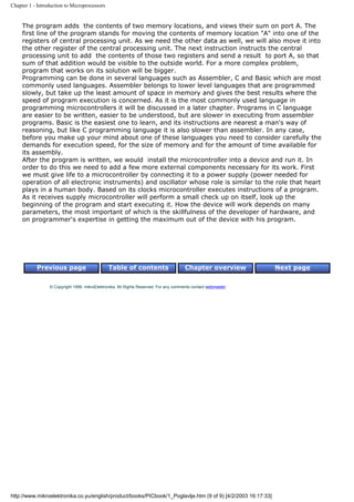 Chapter 1 - Introduction to Microprocessors


     The program adds the contents of two memory locations, and views their sum on port A. The
     first line of the program stands for moving the contents of memory location "A" into one of the
     registers of central processing unit. As we need the other data as well, we will also move it into
     the other register of the central processing unit. The next instruction instructs the central
     processing unit to add the contents of those two registers and send a result to port A, so that
     sum of that addition would be visible to the outside world. For a more complex problem,
     program that works on its solution will be bigger.
     Programming can be done in several languages such as Assembler, C and Basic which are most
     commonly used languages. Assembler belongs to lower level languages that are programmed
     slowly, but take up the least amount of space in memory and gives the best results where the
     speed of program execution is concerned. As it is the most commonly used language in
     programming microcontrollers it will be discussed in a later chapter. Programs in C language
     are easier to be written, easier to be understood, but are slower in executing from assembler
     programs. Basic is the easiest one to learn, and its instructions are nearest a man's way of
     reasoning, but like C programming language it is also slower than assembler. In any case,
     before you make up your mind about one of these languages you need to consider carefully the
     demands for execution speed, for the size of memory and for the amount of time available for
     its assembly.
     After the program is written, we would install the microcontroller into a device and run it. In
     order to do this we need to add a few more external components necessary for its work. First
     we must give life to a microcontroller by connecting it to a power supply (power needed for
     operation of all electronic instruments) and oscillator whose role is similar to the role that heart
     plays in a human body. Based on its clocks microcontroller executes instructions of a program.
     As it receives supply microcontroller will perform a small check up on itself, look up the
     beginning of the program and start executing it. How the device will work depends on many
     parameters, the most important of which is the skillfulness of the developer of hardware, and
     on programmer's expertise in getting the maximum out of the device with his program.




           Previous page                       Table of contents                       Chapter overview         Next page


                 © Copyright 1999. mikroElektronika. All Rights Reserved. For any comments contact webmaster.




http://www.mikroelektronika.co.yu/english/product/books/PICbook/1_Poglavlje.htm (9 of 9) [4/2/2003 16:17:33]
 