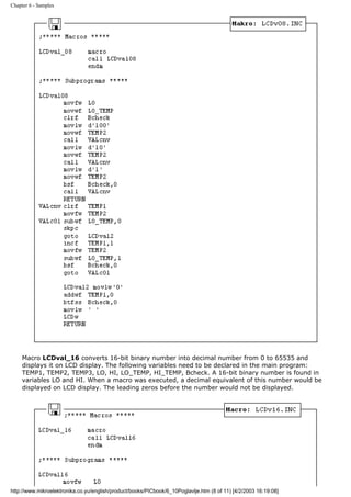 Chapter 6 - Samples




     Macro LCDval_16 converts 16-bit binary number into decimal number from 0 to 65535 and
     displays it on LCD display. The following variables need to be declared in the main program:
     TEMP1, TEMP2, TEMP3, LO, HI, LO_TEMP, HI_TEMP, Bcheck. A 16-bit binary number is found in
     variables LO and HI. When a macro was executed, a decimal equivalent of this number would be
     displayed on LCD display. The leading zeros before the number would not be displayed.




http://www.mikroelektronika.co.yu/english/product/books/PICbook/6_10Poglavlje.htm (8 of 11) [4/2/2003 16:19:08]
 