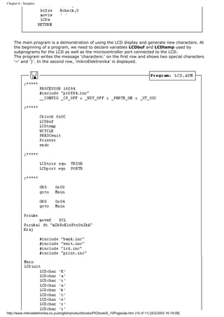 Chapter 6 - Samples




     The main program is a demonstration of using the LCD display and generate new characters. At
     the beginning of a program, we need to declare variables LCDbuf and LCDtemp used by
     subprograms for the LCD as well as the microcontroller port connected to the LCD.
     The program writes the message 'characters:' on the first row and shows two special characters
     '~' and '}'. In the second row, 'mikroElektronika' is displayed.




http://www.mikroelektronika.co.yu/english/product/books/PICbook/6_10Poglavlje.htm (10 of 11) [4/2/2003 16:19:08]
 