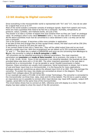Chapter 6 - Samples


           Previous page                Table of contents              Chapter overview                     Next page




     12-bit Analog to Digital converter

     Since everything in the microcontroller world is represented with "0's" and "1's", how do we cater
     for a signal that is 0.5 or 0.77?
     Most of the world outside a computer consists of analogue signals. Apart from speech and music,
     there are many quantities that need to be fed into a computer. Humidity, temperature, air
     pressure, colour, turbidity, and methane levels, are just a few.
     The answer is to take a number of digital lines and combine them so they can "read" an analogue
     value. An analogue value is any value between 0 and 1. You can also call it a "fractional value."
     All the above quantities must now be converted to a value between 0 and 1 so they can be fed
     into a computer.
     This is the broad concept. It becomes a little more complex in application.
     If we take 8 lines and arrange than so they accept binary values, the total count will be 256 (this
     is obtained by a count to 255 plus the value 0).
     If we connect these 8 lines into a "black box," they will be called output lines and so we must
     provide a single input line. With this arrangement we can detect up to 255 increments between
     "0" and "1." This black box is called a CONVERTER and since we are converting from Analogue to
     Digital, the converter is called an A-to-D converter or ADC.
      AD converters can be classified according to different parameters. The most important
     parameters are precision and mode of data transfer. As to precision, the range is: 8-bit, 10-
     bit, 12-bit, 14-bit, 16-bit. Since 12-bit conversion is an industrial standard, the example we have
     provided below was done with a 12-bit ADC. The other important parameter is the way data is
     transferred to a microcontroller. It can be parallel or serial. Parallel transmission is faster.
     However, these converters are usually more expensive. Serial transmission is slower, but in terms
     of cost and fewer input lines to a microcontroller, it is the favourite for many applications.
     Analogue signals can sometimes go above the allowed input limit of an ADC. This may damage the
     converter. To protect the input, two diodes are connected as shown in the diagram. This will
     protect from voltages above 5V and below 0V.
     In our example we used a LTC1286 12-bit ADC (Linear Technology). The converter is connected to
     the microcontroller via three lines: data, clock and CS (Chip Select). The CS line is used to select
     an input device as it is possible to connect other input devices (eg: input shift register, output shift
     register, serial ADC) to the same lines of the microcontroller.
     The circuit below shows how to connect an ADC, reference and LCD display to a micro. The LCD
     display has been added to show the result of the AD conversion.




http://www.mikroelektronika.co.yu/english/product/books/PICbook/6_11Poglavlje.htm (1 of 6) [4/2/2003 16:19:11]
 