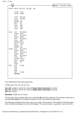 Chapter 6 - Samples




     The LTC86 Macro has three arguments:

     LTC86 macro Var_LO, Var_HI, Var

     Var_LO variable is where the result of lower byte conversion is stored
     Var_HI variable is where the result of higher byte conversion is stored
     Var loop counter

     Example: LTC86 LO, HI, Count

     The four bits of the highest value are in variable HI, and first eight bits of conversion result are in
     variable LO. Count is an assistant variable to count the passes through loops.

     The following example shows how macros are used in the program. The program reads the value
     from an ADC and displays it on the LCD display. The result is given in quantums. Eg: for 0V the




http://www.mikroelektronika.co.yu/english/product/books/PICbook/6_11Poglavlje.htm (3 of 6) [4/2/2003 16:19:11]
 