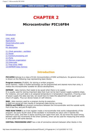 Chapter 2 - Microcontroller PIC16F84


           Previous page                Table of contents              Chapter overview                     Next page




                                                CHAPTER 2
                                 Microcontroller PIC16F84


    Introduction

    CISC, RISC
    Applications
    Clock/instruction cycle
    Pipelining
    Pin description

    2.1   Clock generator - oscillator
    2.2   Reset
    2.3   Central processing unit
    2.4   Ports
    2.5   Memory organization
    2.6   Interrupts
    2.7   Free timer TMR0
    2.8   EEPROM Data memory


                                                      Introduction
    PIC16F84 belongs to a class of 8-bit microcontrollers of RISC architecture. Its general structure
    is shown on the following map representing basic blocks.

    Program memory (FLASH)- for storing a written program.
    Since memory made in FLASH technology can be programmed and cleared more than once, it
    makes this microcontroller suitable for device development.

    EEPROM - data memory that needs to be saved when there is no supply.
    It is usually used for storing important data that must not be lost if power supply suddenly stops.
    For instance, one such data is an assigned temperature in temperature regulators. If during a loss
    of power supply this data was lost, we would have to make the adjustment once again upon
    return of supply. Thus our device looses on self-reliance.

    RAM - data memory used by a program during its execution.
    In RAM are stored all inter-results or temporary data during run-time.
    PORTA and PORTB are physical connections between the microcontroller and the outside world.
    Port A has five, and port B eight pins.

    FREE-RUN TIMER is an 8-bit register inside a microcontroller that works independently of the
    program. On every fourth clock of the oscillator it increments its value until it reaches the
    maximum (255), and then it starts counting over again from zero. As we know the exact timing
    between each two increments of the timer contents, timer can be used for measuring time which
    is very useful with some devices.

    CENTRAL PROCESSING UNIT has a role of connective element between other blocks in the



http://www.mikroelektronika.co.yu/english/product/books/PICbook/2_01Poglavlje.htm (1 of 5) [4/2/2003 16:17:37]
 