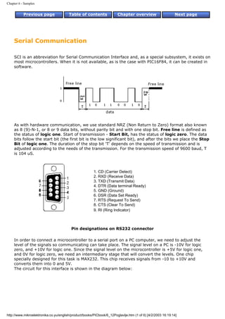 Chapter 6 - Samples


           Previous page                Table of contents              Chapter overview                     Next page




     Serial Communication

     SCI is an abbreviation for Serial Communication Interface and, as a special subsystem, it exists on
     most microcontrollers. When it is not available, as is the case with PIC16F84, it can be created in
     software.




     As with hardware communication, we use standard NRZ (Non Return to Zero) format also known
     as 8 (9)-N-1, or 8 or 9 data bits, without parity bit and with one stop bit. Free line is defined as
     the status of logic one. Start of transmission - Start Bit, has the status of logic zero. The data
     bits follow the start bit (the first bit is the low significant bit), and after the bits we place the Stop
     Bit of logic one. The duration of the stop bit 'T' depends on the speed of transmission and is
     adjusted according to the needs of the transmission. For the transmission speed of 9600 baud, T
     is 104 uS.



                                                        1. CD (Carrier Detect)
                                                        2. RXD (Receive Data)
                                                        3. TXD (Transmit Data)
                                                        4. DTR (Data terminal Ready)
                                                        5. GND (Ground)
                                                        6. DSR (Data Set Ready)
                                                        7. RTS (Request To Send)
                                                        8. CTS (Clear To Send)
                                                        9. RI (Ring Indicator)



                                         Pin designations on RS232 connector

     In order to connect a microcontroller to a serial port on a PC computer, we need to adjust the
     level of the signals so communicating can take place. The signal level on a PC is -10V for logic
     zero, and +10V for logic one. Since the signal level on the microcontroller is +5V for logic one,
     and 0V for logic zero, we need an intermediary stage that will convert the levels. One chip
     specially designed for this task is MAX232. This chip receives signals from -10 to +10V and
     converts them into 0 and 5V.
     The circuit for this interface is shown in the diagram below:




http://www.mikroelektronika.co.yu/english/product/books/PICbook/6_12Poglavlje.htm (1 of 6) [4/2/2003 16:19:14]
 