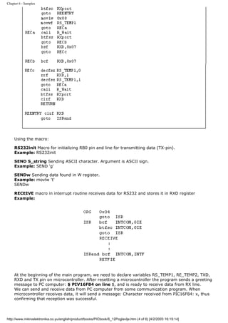 Chapter 6 - Samples




     Using the macro:

     RS232init Macro for initializing RB0 pin and line for transmitting data (TX-pin).
     Example: RS232init

     SEND S_string Sending ASCII character. Argument is ASCII sign.
     Example: SEND 'g'

     SENDw Sending data found in W register.
     Example: movlw 't'
     SENDw

     RECEIVE macro in interrupt routine receives data for RS232 and stores it in RXD register
     Example:




     At the beginning of the main program, we need to declare variables RS_TEMP1, RE_TEMP2, TXD,
     RXD and TX pin on microcontroller. After resetting a microcontroller the program sends a greeting
     message to PC computer: $ PIV16F84 on line $, and is ready to receive data from RX line.
     We can send and receive data from PC computer from some communication program. When
     microcontroller receives data, it will send a message: Character received from PIC16F84: x, thus
     confirming that reception was successful.




http://www.mikroelektronika.co.yu/english/product/books/PICbook/6_12Poglavlje.htm (4 of 6) [4/2/2003 16:19:14]
 
