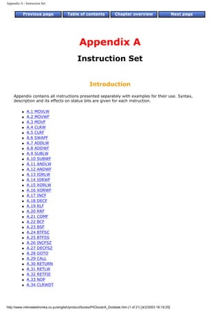 Appendix A - Instruction Set


           Previous page               Table of contents              Chapter overview                        Next page




                                               Appendix A
                                              Instruction Set


                                                      Introduction
     Appendix contains all instructions presented separately with examples for their use. Syntax,
     description and its effects on status bits are given for each instruction.

           q   A.1 MOVLW
           q   A.2 MOVWF
           q   A.3 MOVF
           q   A.4 CLRW
           q   A.5 CLRF
           q   A.6 SWAPF
           q   A.7 ADDLW
           q   A.8 ADDWF
           q   A.9 SUBLW
           q   A.10 SUBWF
           q   A.11 ANDLW
           q   A.12 ANDWF
           q   A.13 IORLW
           q   A.14 IORWF
           q   A.15 XORLW
           q   A.16 XORWF
           q   A.17 INCF
           q   A.18 DECF
           q   A.19 RLF
           q   A.20 RRF
           q   A.21 COMF
           q   A.22 BCF
           q   A.23 BSF
           q   A.24 BTFSC
           q   A.25 BTFSS
           q   A.26 INCFSZ
           q   A.27 DECFSZ
           q   A.28 GOTO
           q   A.29 CALL
           q   A.30 RETURN
           q   A.31 RETLW
           q   A.32 RETFIE
           q   A.33 NOP
           q   A.34 CLRWDT




http://www.mikroelektronika.co.yu/english/product/books/PICbook/A_Dodatak.htm (1 of 21) [4/2/2003 16:19:25]
 