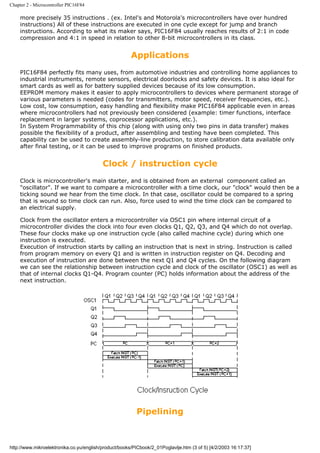 Chapter 2 - Microcontroller PIC16F84

    more precisely 35 instructions . (ex. Intel's and Motorola's microcontrollers have over hundred
    instructions) All of these instructions are executed in one cycle except for jump and branch
    instructions. According to what its maker says, PIC16F84 usually reaches results of 2:1 in code
    compression and 4:1 in speed in relation to other 8-bit microcontrollers in its class.


                                                       Applications
    PIC16F84 perfectly fits many uses, from automotive industries and controlling home appliances to
    industrial instruments, remote sensors, electrical doorlocks and safety devices. It is also ideal for
    smart cards as well as for battery supplied devices because of its low consumption.
    EEPROM memory makes it easier to apply microcontrollers to devices where permanent storage of
    various parameters is needed (codes for transmitters, motor speed, receiver frequencies, etc.).
    Low cost, low consumption, easy handling and flexibility make PIC16F84 applicable even in areas
    where microcontrollers had not previously been considered (example: timer functions, interface
    replacement in larger systems, coprocessor applications, etc.).
    In System Programmability of this chip (along with using only two pins in data transfer) makes
    possible the flexibility of a product, after assembling and testing have been completed. This
    capability can be used to create assembly-line production, to store calibration data available only
    after final testing, or it can be used to improve programs on finished products.


                                          Clock / instruction cycle
    Clock is microcontroller's main starter, and is obtained from an external component called an
    "oscillator". If we want to compare a microcontroller with a time clock, our "clock" would then be a
    ticking sound we hear from the time clock. In that case, oscillator could be compared to a spring
    that is wound so time clock can run. Also, force used to wind the time clock can be compared to
    an electrical supply.

    Clock from the oscillator enters a microcontroller via OSC1 pin where internal circuit of a
    microcontroller divides the clock into four even clocks Q1, Q2, Q3, and Q4 which do not overlap.
    These four clocks make up one instruction cycle (also called machine cycle) during which one
    instruction is executed.
    Execution of instruction starts by calling an instruction that is next in string. Instruction is called
    from program memory on every Q1 and is written in instruction register on Q4. Decoding and
    execution of instruction are done between the next Q1 and Q4 cycles. On the following diagram
    we can see the relationship between instruction cycle and clock of the oscillator (OSC1) as well as
    that of internal clocks Q1-Q4. Program counter (PC) holds information about the address of the
    next instruction.




                                                         Pipelining



http://www.mikroelektronika.co.yu/english/product/books/PICbook/2_01Poglavlje.htm (3 of 5) [4/2/2003 16:17:37]
 