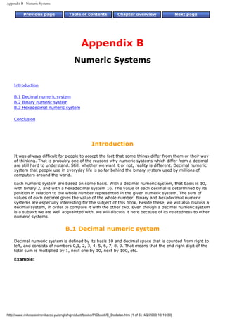 Appendix B - Numeric Systems


          Previous page                Table of contents               Chapter overview                      Next page




                                               Appendix B
                                           Numeric Systems


    Introduction

    B.1 Decimal numeric system
    B.2 Binary numeric system
    B.3 Hexadecimal numeric system

    Conclusion




                                                      Introduction
    It was always difficult for people to accept the fact that some things differ from them or their way
    of thinking. That is probably one of the reasons why numeric systems which differ from a decimal
    are still hard to understand. Still, whether we want it or not, reality is different. Decimal numeric
    system that people use in everyday life is so far behind the binary system used by millions of
    computers around the world.

    Each numeric system are based on some basis. With a decimal numeric system, that basis is 10,
    with binary 2, and with a hexadecimal system 16. The value of each decimal is determined by its
    position in relation to the whole number represented in the given numeric system. The sum of
    values of each decimal gives the value of the whole number. Binary and hexadecimal numeric
    systems are especially interesting for the subject of this book. Beside these, we will also discuss a
    decimal system, in order to compare it with the other two. Even though a decimal numeric system
    is a subject we are well acquainted with, we will discuss it here because of its relatedness to other
    numeric systems.


                                     B.1 Decimal numeric system
    Decimal numeric system is defined by its basis 10 and decimal space that is counted from right to
    left, and consists of numbers 0,1, 2, 3, 4, 5, 6, 7, 8, 9. That means that the end right digit of the
    total sum is multiplied by 1, next one by 10, next by 100, etc.

    Example:




http://www.mikroelektronika.co.yu/english/product/books/PICbook/B_Dodatak.htm (1 of 6) [4/2/2003 16:19:30]
 