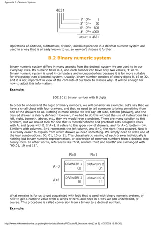 Appendix B - Numeric Systems




    Operations of addition, subtraction, division, and multiplication in a decimal numeric system are
    used in a way that is already known to us, so we won't discuss it further.


                                       B.2 Binary numeric system
    Binary numeric system differs in many aspects from the decimal system we are used to in our
    everyday lives. Its numeric basis is 2, and each number can have only two values, '1' or '0'.
    Binary numeric system is used in computers and microcontrollers because it is far more suitable
    for processing than a decimal system. Usually, binary number consists of binary digits 8, 16 or 32,
    and it is not important in view of the contents of our book to discuss why. It will be enough for
    now to adopt this information.

    Example:

                                           10011011 binary number with 8 digits

    In order to understand the logic of binary numbers, we will consider an example. Let's say that we
    have a small chest with four drawers, and that we need to tell someone to bring something from
    one of the drawers to us. Nothing is more simple, we will say left side, bottom (drawer), and the
    desired drawer is clearly defined. However, if we had to do this without the use of instructions like
    left, right, beneath, above, etc., then we would have a problem. There are many solution to this
    problem, but we should look for one that is most beneficent and practical! Lets designate rows
    with A, and types with B. If A=1, it refers to the upper row of drawers, and for A=0, bottom row.
    Similarly with columns, B=1 represents the left column, and B=0, the right (next picture). Now it
    is already easier to explain from which drawer we need something. We simply need to state one of
    the four combinations: 00, 01, 10 or 11. This characteristic naming of each drawer individually is
    nothing but binary numeric representation, or conversion of common numbers from a decimal into
    binary form. In other words, references like "first, second, third and fourth" are exchanged with
    "00,01, 10 and 11".




    What remains is for us to get acquainted with logic that is used with binary numeric system, or
    how to get a numeric value from a series of zeros and ones in a way we can understand, of
    course. This procedure is called conversion from a binary to a decimal number.

    Example:




http://www.mikroelektronika.co.yu/english/product/books/PICbook/B_Dodatak.htm (2 of 6) [4/2/2003 16:19:30]
 