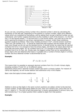 Appendix B - Numeric Systems




    As you can see, converting a binary number into a decimal number is done by calculating the
    expression on the left side. Depending on the position in a binary number, digits carry different
    values which are multiplied by themselves, and by adding them we get a decimal number we can
    understand. Let's further suppose that there are few marbles in each of the drawers: 2 in the first
    one, 4 in the second drawer, 7 in the third and 3 in the fourth drawer. Let's also say to the one
    who's opening the drawers to use binary representation in answer. Under these conditions,
    question would be as follows: "How many marbles are there in 01?", and the answer would be:
    "There are 100 marbles in 01." It should be noted that both question and the answer are very
    clear even though we did not use the standard terms. It should further be noted that for decimal
    numbers from 0 to 3 it is enough to have two binary digits, and that for all values above that we
    must add new binary digits. So, for numbers from 0 to 7 it is enough to have three digits, for
    numbers from 0 to 15, four, etc. Simply said, the biggest number that can be represented by a
    binary digit is the one obtained when basis 2 is graded onto a number of binary digits in a binary
    number and thus obtained number is decremented by one.

    Example:




    This means that it is possible to represent decimal numbers from 0 to 15 with 4 binary digits,
    including numbers '0' and '15', or 16 different values.
    Operations which exist in decimal numeric system also exist in a binary system. For reasons of
    clarity and legibility, we will review addition and subtraction only in this chapter.

    Basic rules that apply to binary addition are:




    Addition is done so that digits in the same numeric positions are added, similar to the decimal
    numeric system. If both digits being added are zero, their sum remains zero, and if they are '0'
    and '1', result is '1'. The sum of two ones gives two, in binary representation it will be a zero, but
    with transferring '1' to a higher position that is added to digits from that position.

    Example:




http://www.mikroelektronika.co.yu/english/product/books/PICbook/B_Dodatak.htm (3 of 6) [4/2/2003 16:19:30]
 