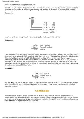 Appendix B - Numeric Systems

    which proves the accuracy of our action.

    In order to get a decimal equivalent of a hexadecimal number, we need to multiply each digit of a
    number with number 16 which is gradated by the position of that digit in hexadecimal number.

    Example:




    Addition is, like in two preceding examples, performed in a similar manner.

    Example:




    We need to add corresponding number digits. If their sum is equal 16, write 0 and transfer one to
    the next higher place. If their sum is greater than 16, write value above and transfer 1 to the next
    higher digit.Eg. if sum is 19 (19=16+3) write 3 and transfer 1 to the next higher place. By
    checking, we get 14891 as the first number, and second is 43457. Their sum is 58348, which is a
    number $E3EC when it is transferred into a decimal numeric system. Subtraction is an identical
    process to previous two numeric systems. If the number we are subtracting is smaller, we borrow
    from the next place of higher value.

    Example:




    By checking this result, we get values 11590 for the first number and 5970 for the second, where
    their difference is 5620, which corresponds to a number $15F4 after a transfer into a decimal
    numeric system.


                                                        Conclusion
    Binary numeric system is still the one that is most in use, decimal the one that's easiest to
    understand, and a hexadecimal is somewhere between those two systems. Its easy conversion to
    a binary numeric system and easy memorization make it, along with binary and decimal systems,
    one of the most important numeric systems.




http://www.mikroelektronika.co.yu/english/product/books/PICbook/B_Dodatak.htm (5 of 6) [4/2/2003 16:19:30]
 
