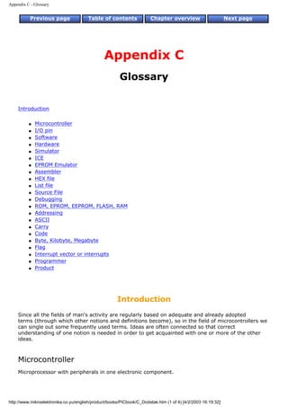 Appendix C - Glossary


           Previous page               Table of contents              Chapter overview                       Next page




                                               Appendix C
                                                       Glossary


    Introduction

          q   Microcontroller
          q   I/O pin
          q   Software
          q   Hardware
          q   Simulator
          q   ICE
          q   EPROM Emulator
          q   Assembler
          q   HEX file
          q   List file
          q   Source File
          q   Debugging
          q   ROM, EPROM, EEPROM, FLASH, RAM
          q   Addressing
          q   ASCII
          q   Carry
          q   Code
          q   Byte, Kilobyte, Megabyte
          q   Flag
          q   Interrupt vector or interrupts
          q   Programmer
          q   Product




                                                      Introduction
    Since all the fields of man's activity are regularly based on adequate and already adopted
    terms (through which other notions and definitions become), so in the field of microcontrollers we
    can single out some frequently used terms. Ideas are often connected so that correct
    understanding of one notion is needed in order to get acquainted with one or more of the other
    ideas.



    Microcontroller
    Microprocessor with peripherals in one electronic component.




http://www.mikroelektronika.co.yu/english/product/books/PICbook/C_Dodatak.htm (1 of 4) [4/2/2003 16:19:32]
 
