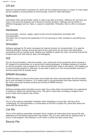 Appendix C - Glossary


    I/O pin
    External microcontroller's connector pin which can be configured as input or output. In most cases
    I/O pin enables a microcontroller to communicate, control or read information.

    Software
    Information that microcontroller needs in order to be able to function. Software can not have any
    errors if we want the program and a device to function properly. Software can be written in
    different languages such as: Basic, C, pascal or assembler. Physically, that is a file on computer
    disc.

    Hardware
    Microcontroller, memory, supply, signal circuits and all components connected with
    microcontroller.
    The other way of viewing this (especially if it's not working) is, that, hardware is something you
    can kick.

    Simulator
    Software package for PC which simulates the internal function of microcontroller. It is ideal for
    checking software routines and all the parts of the code which do not have over demanding
    connections with an outside world. Options are installed to watch the code, movement around the
    program back and forth step by step, and debugging.

    ICE
    ICE (In Circuit Emulator), internal emulator, very useful part of the equipment which connects a
    PC instead of microcontroller on a device that is being developed. It enables software to function
    on the PC computer, but to appear as if a real microcontroller exists in the device. ICE enables you
    to move through program in real time, to see what is going on in the microcontroller and how it
    communicates with an outside world.

    EPROM Emulator
    EPROM Emulator is a device which does not emulate the entire microcontroller like ICE emulator,
    but it only emulates its memory. It is mostly used in microcontrollers that have external memory.
    By using it we avoid constant erasing and writing of EPROM memory.
    Assembler
    Software package which translates source code into a code which microcontroller can understand.
    It contains a section for discovering errors. This part is used when we debug a program from
    errors made when program was written.

    HEX file
    This is a file made by assembler translator when translating a source file, and has a form
    "understood" by microcontrollers. A continuation of the file is usually File_name.HEX where the
    name HEX file comes from.

    List file
    This is a file made by assembler translator and it contains all instructions from source file with
    addresses and comments programmer has written. This is a very useful file for keeping track of
    errors in the program. File extension is LST which is where its name comes from.

    Source File


http://www.mikroelektronika.co.yu/english/product/books/PICbook/C_Dodatak.htm (2 of 4) [4/2/2003 16:19:32]
 