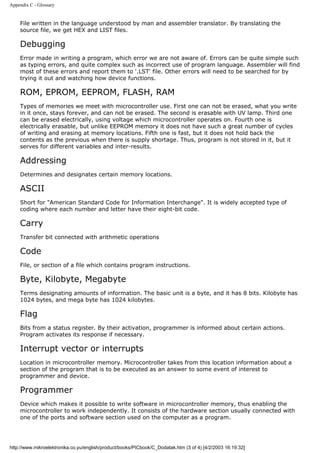 Appendix C - Glossary


    File written in the language understood by man and assembler translator. By translating the
    source file, we get HEX and LIST files.

    Debugging
    Error made in writing a program, which error we are not aware of. Errors can be quite simple such
    as typing errors, and quite complex such as incorrect use of program language. Assembler will find
    most of these errors and report them to '.LST' file. Other errors will need to be searched for by
    trying it out and watching how device functions.

    ROM, EPROM, EEPROM, FLASH, RAM
    Types of memories we meet with microcontroller use. First one can not be erased, what you write
    in it once, stays forever, and can not be erased. The second is erasable with UV lamp. Third one
    can be erased electrically, using voltage which microcontroller operates on. Fourth one is
    electrically erasable, but unlike EEPROM memory it does not have such a great number of cycles
    of writing and erasing at memory locations. Fifth one is fast, but it does not hold back the
    contents as the previous when there is supply shortage. Thus, program is not stored in it, but it
    serves for different variables and inter-results.

    Addressing
    Determines and designates certain memory locations.

    ASCII
    Short for "American Standard Code for Information Interchange". It is widely accepted type of
    coding where each number and letter have their eight-bit code.

    Carry
    Transfer bit connected with arithmetic operations

    Code
    File, or section of a file which contains program instructions.

    Byte, Kilobyte, Megabyte
    Terms designating amounts of information. The basic unit is a byte, and it has 8 bits. Kilobyte has
    1024 bytes, and mega byte has 1024 kilobytes.

    Flag
    Bits from a status register. By their activation, programmer is informed about certain actions.
    Program activates its response if necessary.

    Interrupt vector or interrupts
    Location in microcontroller memory. Microcontroller takes from this location information about a
    section of the program that is to be executed as an answer to some event of interest to
    programmer and device.

    Programmer
    Device which makes it possible to write software in microcontroller memory, thus enabling the
    microcontroller to work independently. It consists of the hardware section usually connected with
    one of the ports and software section used on the computer as a program.




http://www.mikroelektronika.co.yu/english/product/books/PICbook/C_Dodatak.htm (3 of 4) [4/2/2003 16:19:32]
 