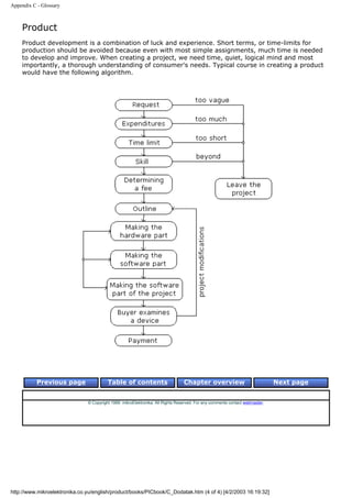 Appendix C - Glossary



    Product
    Product development is a combination of luck and experience. Short terms, or time-limits for
    production should be avoided because even with most simple assignments, much time is needed
    to develop and improve. When creating a project, we need time, quiet, logical mind and most
    importantly, a thorough understanding of consumer's needs. Typical course in creating a product
    would have the following algorithm.




           Previous page                 Table of contents                       Chapter overview                             Next page


                               © Copyright 1999. mikroElektronika. All Rights Reserved. For any comments contact webmaster.




http://www.mikroelektronika.co.yu/english/product/books/PICbook/C_Dodatak.htm (4 of 4) [4/2/2003 16:19:32]
 