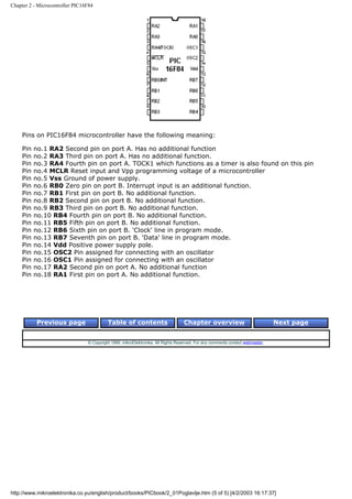 Chapter 2 - Microcontroller PIC16F84




    Pins on PIC16F84 microcontroller have the following meaning:

    Pin   no.1 RA2 Second pin on port A. Has no additional function
    Pin   no.2 RA3 Third pin on port A. Has no additional function.
    Pin   no.3 RA4 Fourth pin on port A. TOCK1 which functions as a timer is also found on this pin
    Pin   no.4 MCLR Reset input and Vpp programming voltage of a microcontroller
    Pin   no.5 Vss Ground of power supply.
    Pin   no.6 RB0 Zero pin on port B. Interrupt input is an additional function.
    Pin   no.7 RB1 First pin on port B. No additional function.
    Pin   no.8 RB2 Second pin on port B. No additional function.
    Pin   no.9 RB3 Third pin on port B. No additional function.
    Pin   no.10 RB4 Fourth pin on port B. No additional function.
    Pin   no.11 RB5 Fifth pin on port B. No additional function.
    Pin   no.12 RB6 Sixth pin on port B. 'Clock' line in program mode.
    Pin   no.13 RB7 Seventh pin on port B. 'Data' line in program mode.
    Pin   no.14 Vdd Positive power supply pole.
    Pin   no.15 OSC2 Pin assigned for connecting with an oscillator
    Pin   no.16 OSC1 Pin assigned for connecting with an oscillator
    Pin   no.17 RA2 Second pin on port A. No additional function
    Pin   no.18 RA1 First pin on port A. No additional function.




           Previous page                   Table of contents                       Chapter overview                             Next page


                                 © Copyright 1999. mikroElektronika. All Rights Reserved. For any comments contact webmaster.




http://www.mikroelektronika.co.yu/english/product/books/PICbook/2_01Poglavlje.htm (5 of 5) [4/2/2003 16:17:37]
 
