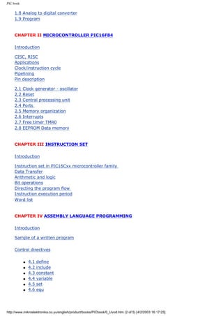 PIC book

     1.8 Analog to digital converter
     1.9 Program



     CHAPTER II MICROCONTROLLER PIC16F84

     Introduction

     CISC, RISC
     Applications
     Clock/instruction cycle
     Pipelining
     Pin description

     2.1   Clock generator - oscillator
     2.2   Reset
     2.3   Central processing unit
     2.4   Ports
     2.5   Memory organization
     2.6   Interrupts
     2.7   Free timer TMR0
     2.8   EEPROM Data memory



     CHAPTER III INSTRUCTION SET

     Introduction

     Instruction set in PIC16Cxx microcontroller family
     Data Transfer
     Arithmetic and logic
     Bit operations
     Directing the program flow
     Instruction execution period
     Word list



     CHAPTER IV ASSEMBLY LANGUAGE PROGRAMMING

     Introduction

     Sample of a written program

     Control directives

           q   4.1   define
           q   4.2   include
           q   4.3   constant
           q   4.4   variable
           q   4.5   set
           q   4.6   equ




http://www.mikroelektronika.co.yu/english/product/books/PICbook/0_Uvod.htm (2 of 5) [4/2/2003 16:17:25]
 