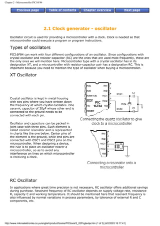 Chapter 2 - Microcontroller PIC16F84


           Previous page                 Table of contents             Chapter overview                     Next page




                                       2.1 Clock generator - oscillator
    Oscillator circuit is used for providing a microcontroller with a clock. Clock is needed so that
    microcontroller could execute a program or program instructions.

    Types of oscillators
    PIC16F84 can work with four different configurations of an oscillator. Since configurations with
    crystal oscillator and resistor-capacitor (RC) are the ones that are used most frequently, these are
    the only ones we will mention here. Microcontroller type with a crystal oscillator has in its
    designation XT, and a microcontroller with resistor-capacitor pair has a designation RC. This is
    important because you need to mention the type of oscillator when buying a microcontroller.

    XT Oscillator




    Crystal oscillator is kept in metal housing
    with two pins where you have written down
    the frequency at which crystal oscillates. One
    ceramic capacitor of 30pF whose other end is
    connected to the ground needs to be
    connected with each pin.

    Oscillator and capacitors can be packed in
    joint case with three pins. Such element is
    called ceramic resonator and is represented
    in charts like the one below. Center pins of
    the element is the ground, while end pins are
    connected with OSC1 and OSC2 pins on the
    microcontroller. When designing a device,
    the rule is to place an oscillator nearer a
    microcontroller, so as to avoid any
    interference on lines on which microcontroller
    is receiving a clock.




    RC Oscillator
    In applications where great time precision is not necessary, RC oscillator offers additional savings
    during purchase. Resonant frequency of RC oscillator depends on supply voltage rate, resistance
    R, capacity C and working temperature. It should be mentioned here that resonant frequency is
    also influenced by normal variations in process parameters, by tolerance of external R and C
    components, etc.




http://www.mikroelektronika.co.yu/english/product/books/PICbook/2_02Poglavlje.htm (1 of 3) [4/2/2003 16:17:41]
 